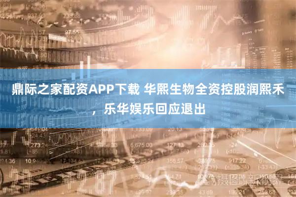 鼎际之家配资APP下载 华熙生物全资控股润熙禾，乐华娱乐回应退出