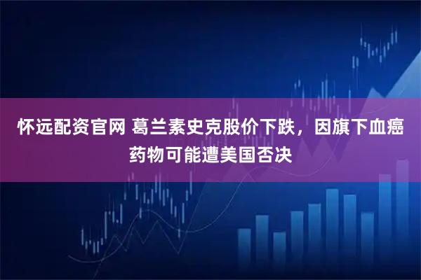 怀远配资官网 葛兰素史克股价下跌，因旗下血癌药物可能遭美国否决