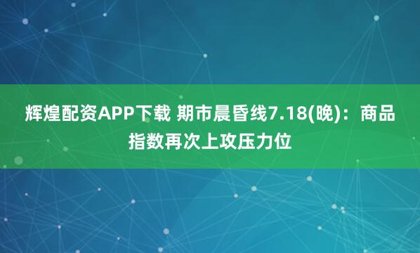 辉煌配资APP下载 期市晨昏线7.18(晚)：商品指数再次上攻压力位