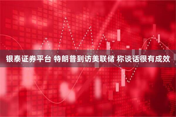 银泰证券平台 特朗普到访美联储 称谈话很有成效
