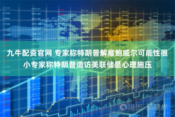 九牛配资官网 专家称特朗普解雇鲍威尔可能性很小专家称特朗普造访美联储是心理施压