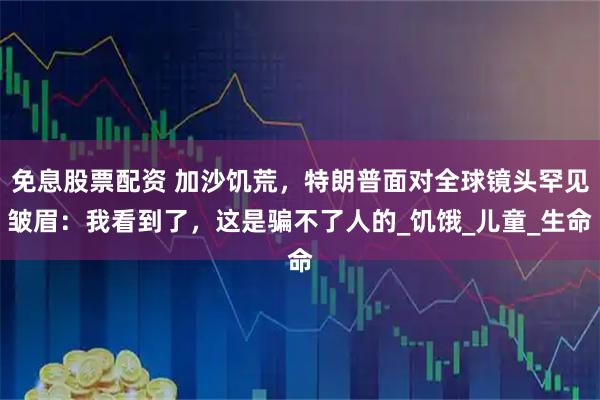 免息股票配资 加沙饥荒，特朗普面对全球镜头罕见皱眉：我看到了，这是骗不了人的_饥饿_儿童_生命