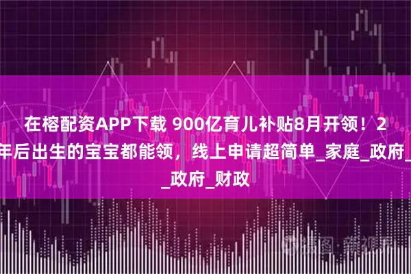 在榕配资APP下载 900亿育儿补贴8月开领！2022年后出生的宝宝都能领，线上申请超简单_家庭_政府_财政
