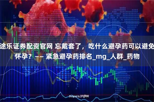 快牛盘配资APP下载 紧急避孕药品牌排行是怎样的？—— 紧急避孕药品牌排行及星级参考_认知_市场_便捷性