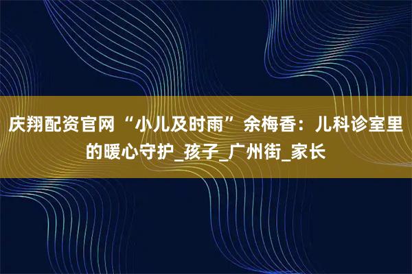 庆翔配资官网 “小儿及时雨” 余梅香：儿科诊室里的暖心守护_孩子_广州街_家长