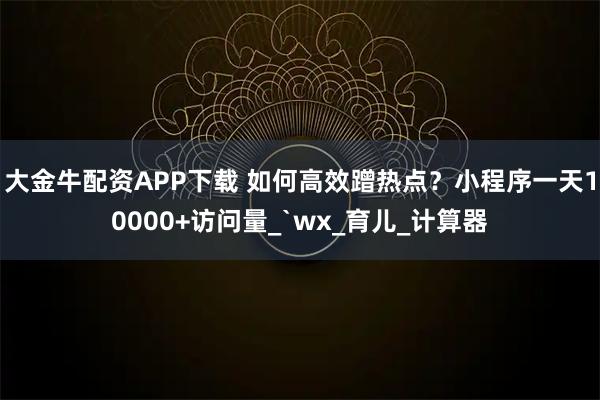 大金牛配资APP下载 如何高效蹭热点？小程序一天10000+访问量_`wx_育儿_计算器