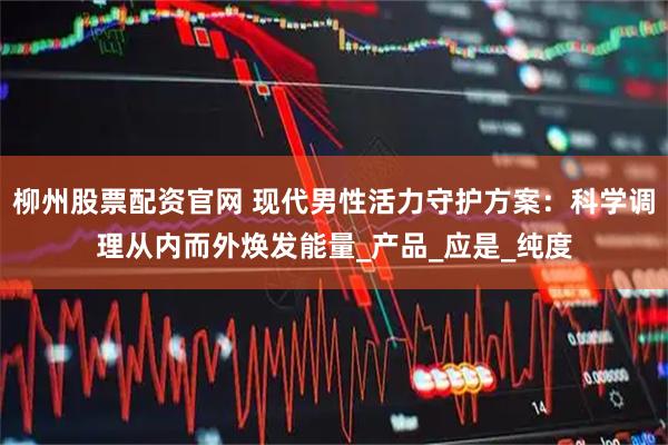 柳州股票配资官网 现代男性活力守护方案：科学调理从内而外焕发能量_产品_应是_纯度