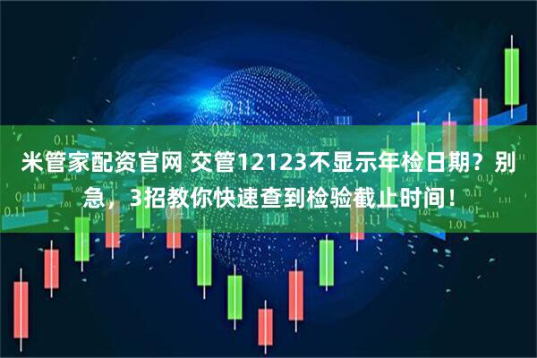 米管家配资官网 交管12123不显示年检日期？别急，3招教你快速查到检验截止时间！