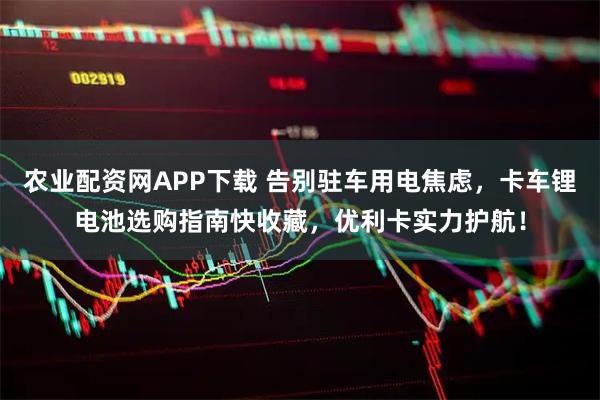 农业配资网APP下载 告别驻车用电焦虑，卡车锂电池选购指南快收藏，优利卡实力护航！