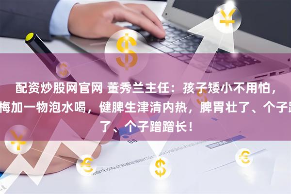 配资炒股网官网 董秀兰主任：孩子矮小不用怕，学会乌梅加一物泡水喝，健脾生津清内热，脾胃壮了、个子蹭蹭长！