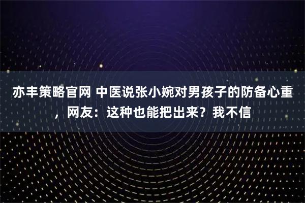 亦丰策略官网 中医说张小婉对男孩子的防备心重，网友：这种也能把出来？我不信
