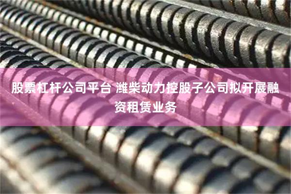 股票杠杆公司平台 潍柴动力控股子公司拟开展融资租赁业务